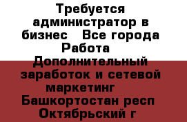 Требуется администратор в бизнес - Все города Работа » Дополнительный заработок и сетевой маркетинг   . Башкортостан респ.,Октябрьский г.
